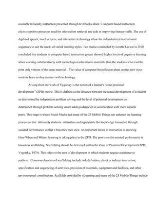 available in faculty instruction presented through text books alone. Computer based instruction
elicits cognitive processes used for information retrieval and aids in improving literacy skills. The use of
digitized speech, touch screens, and interactive technology allow for individualized instructional
sequences to suit the needs of varied learning styles. Test studies conducted by Loretta Larson in 2010
concluded that students in computer based instruction groups showed higher levels of cognitive learning
when working collaboratively with technological educational materials than the students who read the
print only version of the same material. . The value of computer­based lesson plans creates new ways
students learn as they interact with technology.
 Arising from the work of Vygotsky is the notion of a learner's “zone proximal
development” (ZPD) metric. This is defined as the distance between the actual development of a student
as determined by independent problem solving and the level of potential development as
determined through problem solving under adult guidance or in collaboration with more capable
peers. This stage is where Social Media and many of the 23 Mobile Things can enhance the learning
process so that  ultimately students  internalize and appropriate the knowledge transacted through
assisted performance so that it becomes their own. An important factor in instruction is knowing
How­When and Where  learning is taking place in the ZPD. The provision for assisted performance is
known as scaffolding. Scaffolding should be delivered within the Zone of Proximal Development (ZPD;
Vygotsky, 1978). This refers to the area of development in which students require assistance to
perform.  Common elements of scaffolding include task definition, direct or indirect instruction,
specification and sequencing of activities, provision of materials, equipment and facilities, and other
environmental contributions. Scaffolds provided by eLearning and many of the 23 Mobile Things include
 