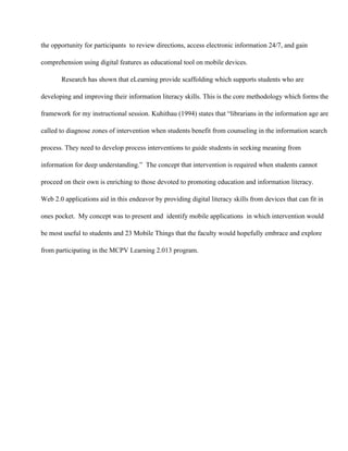 the opportunity for participants  to review directions, access electronic information 24/7, and gain
comprehension using digital features as educational tool on mobile devices.
Research has shown that eLearning provide scaffolding which supports students who are
developing and improving their information literacy skills. This is the core methodology which forms the
framework for my instructional session. Kuhithau (1994) states that “librarians in the information age are
called to diagnose zones of intervention when students benefit from counseling in the information search
process. They need to develop process interventions to guide students in seeking meaning from
information for deep understanding.”  The concept that intervention is required when students cannot
proceed on their own is enriching to those devoted to promoting education and information literacy.
Web 2.0 applications aid in this endeavor by providing digital literacy skills from devices that can fit in
ones pocket.  My concept was to present and  identify mobile applications  in which intervention would
be most useful to students and 23 Mobile Things that the faculty would hopefully embrace and explore
from participating in the MCPV Learning 2.013 program.
 
