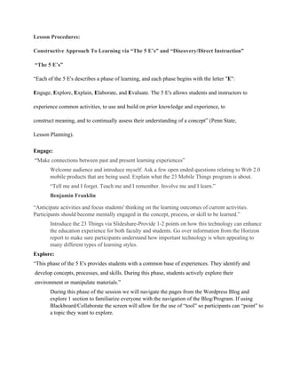Lesson Procedures:
Constructive Approach To Learning via “The 5 E’s” and “Discovery/Direct Instruction”
 “The 5 E’s”
“Each of the 5 E's describes a phase of learning, and each phase begins with the letter "E":
Engage, Explore, Explain, Elaborate, and Evaluate. The 5 E's allows students and instructors to
experience common activities, to use and build on prior knowledge and experience, to
construct meaning, and to continually assess their understanding of a concept” (Penn State,
Lesson Planning).
Engage:
 “Make connections between past and present learning experiences”
Welcome audience and introduce myself. Ask a few open ended questions relating to Web 2.0
mobile products that are being used. Explain what the 23 Mobile Things program is about.
“Tell me and I forget. Teach me and I remember. Involve me and I learn.”
Benjamin Franklin
“Anticipate activities and focus students' thinking on the learning outcomes of current activities.
Participants should become mentally engaged in the concept, process, or skill to be learned.”
Introduce the 23 Things via Slideshare­Provide 1­2 points on how this technology can enhance
the education experience for both faculty and students. Go over information from the Horizon
report to make sure participants understand how important technology is when appealing to
many different types of learning styles.
Explore:
“This phase of the 5 E's provides students with a common base of experiences. They identify and
 develop concepts, processes, and skills. During this phase, students actively explore their
 environment or manipulate materials.”
During this phase of the session we will navigate the pages from the Wordpress Blog and
explore 1 section to familiarize everyone with the navigation of the Blog/Program. If using
Blackboard/Collaborate the screen will allow for the use of “tool” so participants can “point” to
a topic they want to explore.
 