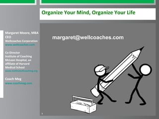Organize Your Mind, Organize Your Life


Margaret Moore, MBA
CEO                               margaret@wellcoaches.com
Wellcoaches Corporation
www.wellcoaches.com

Co-Director
Institute of Coaching
McLean Hospital, an
affiliate of Harvard
Medical School
www.instituteofcoaching.org


Coach Meg
www.coachmeg.com




                              1
 