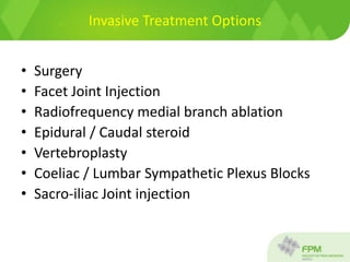 Invasive Treatment Options
• Surgery
• Facet Joint Injection
• Radiofrequency medial branch ablation
• Epidural / Caudal steroid
• Vertebroplasty
• Coeliac / Lumbar Sympathetic Plexus Blocks
• Sacro-iliac Joint injection
 