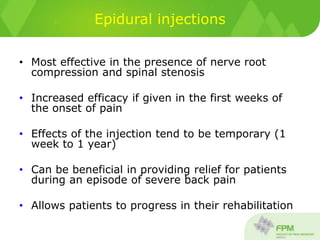 Epidural injections
• Most effective in the presence of nerve root
compression and spinal stenosis
• Increased efficacy if given in the first weeks of
the onset of pain
• Effects of the injection tend to be temporary (1
week to 1 year)
• Can be beneficial in providing relief for patients
during an episode of severe back pain
• Allows patients to progress in their rehabilitation
 