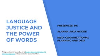 LANGUAGE
JUSTICE AND
THE POWER
OF WORDS
This presentation is licensed under a Creative Commons Attribution 4.0
International License and was created by Alanna Aiko Moore.
PRESENTED BY:
ALANNA AIKO MOORE
NISO: ORGANIZATIONAL
PLANNING AND DEIA
 