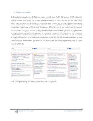 16 Quảng cáo trực tuyến Copyright by Moore 2014
3. Quảng cáo tìm kiếm
Quảng cáo trên Google.com rất được ưa chuộng trong lĩnh vực TMĐT. Các website TMĐT thường kết
hợp cả hai hình thức quảng cáo từ khóa (Google Adwords) và tối ưu hóa kết quả tìm kiếm (SEO).
Nhiều kết quả nghiên cứu đã cho thấy Google.com được rất nhiều người sử dụng để tìm kiếm thông
tin và nhiều người trong số đó sử dụng Google.com để nghiên cứu về sản phẩm trước khi ra quyết
định mua sắm. Trong ngữ cảnh đó, quảng cáo trên Google.com có khả năng thu hút lượng lớn khách
hàng đang có nhu cầu mua sắm và thường mang lại tỷ lệ người mua hàng/người truy cập website (tỷ
lệ chuyện đổi) cao hơn so với quảng cáo trên website tin tức. Cơ chế hiển thị quảng cáo theo từ khóa
rất thích hợp để website TMĐT giới thiệu các sản phẩm cụ thể đến những người dùng đang có ý định
mua sản phẩm đó.
Hình. Quảng cáo hàng Thời trang và Điện thoại trên Google.com
 