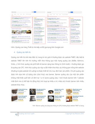 17 Quảng cáo trực tuyến Copyright by Moore 2014
Hình. Quảng cáo hàng Thiết bị nhà bếp và Đồ gia dụng trên Google.com
4. Quảng cáo hiển thị
Quảng cáo hiển thị trên báo điện tử, trang tin tức giải trí thường được các website TMĐT, đặc biệt là
website TMĐT lớn trên thị trường, triển khai thông qua một mạng quảng cáo (Adlite, Admicro,
Eclick,..), hình thức quảng cáo phổ biến là banner dạng box thông tin (hình dưới) – thường được gọi
là quảng cáo CPC. Hình thức quảng cáo này ra đời nhằm khai thác các không gian trống trên website
(thường từ giữa website trở xuống) và được thiết kế cho mục đích bán sản phẩm. Chi phí quảng cáo
được tính dựa trên số lượng click (click thực) vào banner. Banner quảng cáo của một sản phẩm
không nhất thiệt xuất hiện cố định tại 1 vị trí (zone quảng cáo), 1 kích thước banner trên 1 website
nhất định mà có thể hiện thị đồng thời, linh hoạt tại nhiều vị trí, nhiều kích thước banner trên nhiều
website khác nhau.
Hình. Banner quảng cáo dạng box thông tin (CPC) thường được website TMĐT sử dụng
 