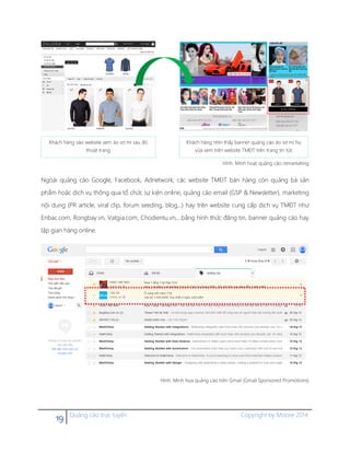 19 Quảng cáo trực tuyến Copyright by Moore 2014
Hình. Minh hoạt quảng cáo remarketing
Ngoài quảng cáo Google, Facebook, Adnetwork, các website TMĐT bán hàng còn quảng bá sản
phẩm hoặc dịch vụ thông qua tổ chức sự kiện online, quảng cáo email (GSP & Newsletter), marketing
nội dung (PR article, viral clip, forum seeding, blog,..) hay trên website cung cấp dịch vụ TMĐT như
Enbac.com, Rongbay.vn, Vatgia.com, Chodientu.vn,…bằng hình thức đăng tin, banner quảng cáo hay
lập gian hàng online.
Hình. Minh họa quảng cáo trên Gmail (Gmail Sponsored Promotions)
Khách hàng vào website xem áo sơ mi sau đó
thoát trang
Khách hàng nhìn thấy banner quảng cáo áo sơ mi họ
vừa xem trên website TMĐT trên trang tin tức
 