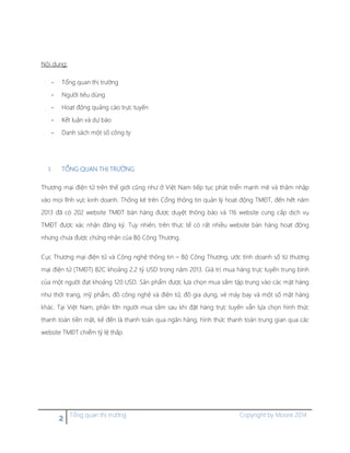 2 Tổng quan thị trường Copyright by Moore 2014
Nội dung:
- Tổng quan thị trường
- Người tiêu dùng
- Hoạt động quảng cáo trực tuyến
- Kết luận và dự báo
- Danh sách một số công ty
I. TỔNG QUAN THỊ TRƯỜNG
Thương mại điện tử trên thế giới cũng như ở Việt Nam tiếp tục phát triển mạnh mẽ và thâm nhập
vào mọi lĩnh vực kinh doanh. Thống kê trên Cổng thông tin quản lý hoạt động TMĐT, đến hết năm
2013 đã có 202 website TMĐT bán hàng được duyệt thông báo và 116 website cung cấp dịch vụ
TMĐT được xác nhận đăng ký. Tuy nhiên, trên thực tế có rất nhiều website bán hàng hoạt động
nhưng chưa được chứng nhận của Bộ Công Thương.
Cục Thương mại điện tử và Công nghệ thông tin – Bộ Công Thương, ước tính doanh số từ thương
mại điện tử (TMĐT) B2C khoảng 2.2 tỷ USD trong năm 2013. Giá trị mua hàng trực tuyến trung bình
của một người đạt khoảng 120 USD. Sản phẩm được lựa chọn mua sắm tập trung vào các mặt hàng
như thời trang, mỹ phẩm, đồ công nghệ và điện tử, đồ gia dụng, vé máy bay và một số mặt hàng
khác. Tại Việt Nam, phần lớn người mua sắm sau khi đặt hàng trực tuyến vẫn lựa chọn hình thức
thanh toán tiền mặt, kế đến là thanh toán qua ngân hàng, hình thức thanh toán trung gian qua các
website TMĐT chiểm tỷ lệ thấp.
 