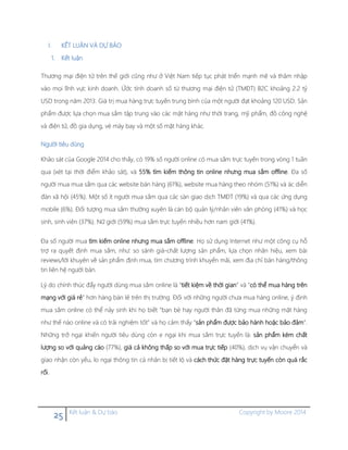 25 Kết luận & Dự báo Copyright by Moore 2014
I. KẾT LUẬN VÀ DỰ BÁO
1. Kết luận
Thương mại điện tử trên thế giới cũng như ở Việt Nam tiếp tục phát triển mạnh mẽ và thâm nhập
vào mọi lĩnh vực kinh doanh. Ứớc tính doanh số từ thương mại điện tử (TMĐT) B2C khoảng 2.2 tỷ
USD trong năm 2013. Giá trị mua hàng trực tuyến trung bình của một người đạt khoảng 120 USD. Sản
phẩm được lựa chọn mua sắm tập trung vào các mặt hàng như thời trang, mỹ phẩm, đồ công nghệ
và điện tử, đồ gia dụng, vé máy bay và một số mặt hàng khác.
Người tiêu dùng
Khảo sát của Google 2014 cho thấy, có 19% số người online có mua sắm trực tuyến trong vòng 1 tuần
qua (xét tại thời điểm khảo sát), và 55% tìm kiếm thông tin online nhưng mua sắm offline. Đa số
người mua mua sắm qua các website bán hàng (61%), website mua hàng theo nhóm (51%) và ác diễn
đàn xã hội (45%). Một số ít người mua sắm qua các sàn giao dịch TMĐT (19%) và qua các ứng dụng
mobile (6%). Đối tượng mua sắm thường xuyên là cán bộ quản lý/nhân viên văn phòng (41%) và học
sinh, sinh viên (37%). Nữ giới (59%) mua sắm trực tuyến nhiều hơn nam giới (41%).
Đa số người mua tìm kiếm online nhưng mua sắm offline. Họ sử dụng Internet như một công cụ hỗ
trợ ra quyết định mua sắm, như: so sánh giá-chất lượng sản phẩm, lựa chọn nhãn hiệu, xem bài
reviews/lời khuyên về sản phẩm định mua, tìm chương trình khuyến mãi, xem địa chỉ bán hàng/thông
tin liên hệ người bán.
Lý do chính thúc đẩy người dùng mua sắm online là “tiết kiệm về thời gian” và “có thể mua hàng trên
mạng với giá rẻ” hơn hàng bán lẻ trên thị trường. Đối với những người chưa mua hàng online, ý định
mua sắm online có thể nảy sinh khi họ biết “bạn bè hay người thân đã từng mua những mặt hàng
như thế nào online và có trải nghiệm tốt” và họ cảm thấy “sản phẩm được bảo hành hoặc bảo đảm”.
Những trở ngại khiến người tiêu dùng còn e ngại khi mua sắm trực tuyến là: sản phẩm kém chất
lượng so với quảng cáo (77%), giá cả không thấp so với mua trực tiếp (40%), dịch vụ vận chuyển và
giao nhận còn yếu, lo ngại thông tin cá nhân bị tiết lộ và cách thức đặt hàng trực tuyến còn quá rắc
rối.
 