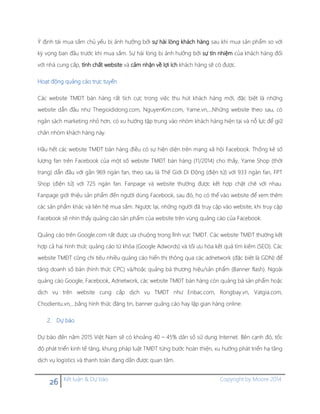 26 Kết luận & Dự báo Copyright by Moore 2014
Ý định tái mua sắm chủ yếu bị ảnh hưởng bởi sự hài lòng khách hàng sau khi mua sản phẩm so với
kỳ vọng ban đầu trước khi mua sắm. Sự hài lòng bị ảnh hưởng bởi sự tín nhiệm của khách hàng đối
với nhà cung cấp, tính chất website và cảm nhận về lợi ích khách hàng sẽ có được.
Hoạt động quảng cáo trực tuyến
Các website TMĐT bán hàng rất tích cực trong việc thu hút khách hàng mới, đặc biệt là những
website dẫn đầu như Thegioididong.com, NguyenKim.com, Yame.vn,…Những website theo sau, có
ngân sách marketing nhỏ hơn, có xu hướng tập trung vào nhóm khách hàng hiện tại và nỗ lực để giữ
chân nhóm khách hàng này.
Hầu hết các website TMĐT bán hàng điều có sự hiện diện trên mạng xã hội Facebook. Thống kê số
lượng fan trên Facebook của một số website TMĐT bán hàng (11/2014) cho thấy, Yame Shop (thời
trang) dẫn đầu với gần 969 ngàn fan, theo sau là Thế Giới Di Động (điện tử) với 933 ngàn fan, FPT
Shop (điện tử) với 725 ngàn fan. Fanpage và website thường được kết hợp chặt chẽ với nhau.
Fanpage giới thiệu sản phẩm đến người dùng Facebook, sau đó, họ có thể vào website để xem thêm
các sản phẩm khác và liên hệ mua sắm. Ngược lại, những người đã truy cập vào website, khi truy cập
Facebook sẽ nhìn thấy quảng cáo sản phẩm của website trên vùng quảng cáo của Facebook.
Quảng cáo trên Google.com rất được ưa chuộng trong lĩnh vực TMĐT. Các website TMĐT thường kết
hợp cả hai hình thức quảng cáo từ khóa (Google Adwords) và tối ưu hóa kết quả tìm kiếm (SEO). Các
website TMĐT cũng chi tiêu nhiều quảng cáo hiển thị thông qua các adnetwork (đặc biệt là GDN) để
tăng doanh số bán (hình thức CPC) và/hoặc quảng bá thương hiệu/sản phẩm (Banner flash). Ngoài
quảng cáo Google, Facebook, Adnetwork, các website TMĐT bán hàng còn quảng bá sản phẩm hoặc
dịch vụ trên website cung cấp dịch vụ TMĐT như Enbac.com, Rongbay.vn, Vatgia.com,
Chodientu.vn,…bằng hình thức đăng tin, banner quảng cáo hay lập gian hàng online.
2. Dự báo
Dự báo đến năm 2015 Việt Nam sẽ có khoảng 40 – 45% dân số sử dụng Internet. Bên cạnh đó, tốc
độ phát triển kinh tế tăng, khung pháp luật TMĐT từng bước hoàn thiện, xu hướng phát triển hạ tầng
dịch vụ logistics và thanh toán đang dần được quan tâm.
 