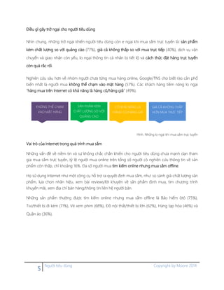 5 Người tiêu dùng Copyright by Moore 2014
Điều gì gây trở ngại cho người tiêu dùng
Nhìn chung, những trở ngại khiến người tiêu dùng còn e ngại khi mua sắm trực tuyến là: sản phẩm
kém chất lượng so với quảng cáo (77%), giá cả không thấp so với mua trực tiếp (40%), dịch vụ vận
chuyển và giao nhận còn yếu, lo ngại thông tin cá nhân bị tiết lộ và cách thức đặt hàng trực tuyến
còn quá rắc rối.
Nghiên cứu sâu hơn về nhóm người chưa từng mua hàng online, Google/TNS cho biết rào cản phổ
biến nhất là người mua không thể chạm vào mặt hàng (57%). Các khách hàng tiềm năng lo ngại
“hàng mua trên Internet có khả năng là hàng cũ/hàng giả” (49%).
Hình. Những lo ngại khi mua sắm trực tuyến
Vai trò của Internet trong quá trình mua sắm
Những vấn đề về niềm tin và sự không chắc chắn khiến cho người tiêu dùng chưa mạnh dạn tham
gia mua sắm trực tuyến, tỷ lệ người mua online trên tổng số người có nghiên cứu thông tin về sản
phẩm còn thấp, chỉ khoảng 16%. Đa số người mua tìm kiếm online nhưng mua sắm offline.
Họ sử dụng Internet như một công cụ hỗ trợ ra quyết định mua sắm, như: so sánh giá-chất lượng sản
phẩm, lựa chọn nhãn hiệu, xem bài reviews/lời khuyên về sản phẩm định mua, tìm chương trình
khuyến mãi, xem địa chỉ bán hàng/thông tin liên hệ người bán.
Những sản phẩm thường được tìm kiếm online nhưng mua sắm offline là Bảo hiểm ôtô (75%),
Tivi/thiết bị đi kèm (71%), Vé xem phim (68%), Đồ nội thất/thiết bị lớn (62%), Hàng tạp hóa (46%) và
Quần áo (36%).
SẢN PHẨM KÉM
CHẤT LƯỢNG SO VỚI
QUẢNG CÁO
GIÁ CẢ KHÔNG THẤP
HƠN MUA TRỰC TIẾP
CÓ KHẢ NĂNG LÀ
HÀNG CŨ/HÀNG GIẢ
KHÔNG THỂ CHẠM
VÀO MẶT HÀNG
 
