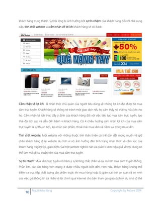 10 Người tiêu dùng Copyright by Moore 2014
khách hàng trung thành. Sự hài lòng bị ảnh hưởng bởi sự tín nhiệm của khách hàng đối với nhà cung
cấp, tính chất website và cảm nhận về lợi ích khách hàng sẽ có được.
Cảm nhận về lợi ích: là nhận thức chủ quan của người tiêu dùng về những lợi ích đạt được từ mua
sắm trực tuyến. Khách hàng sẽ không né tránh một giao dịch nếu họ cảm thấy nó thật sự hữu ích cho
họ. Cảm nhận lợi ích thúc đẩy ý định của khách hàng đối với việc tiếp tục mua sắm trực tuyến, tạo
thái độ tích cực và dẫn đến hành vi khách hàng. Có 4 chiều hướng cảm nhận lợi ích của mua sắm
trực tuyến là sự thuận tiện, lựa chọn sản phẩm, thoái mái mua sắm và niềm vui trong mua sắm.
Tính chất website: Một website với những thuộc tính thân thiện có thể dẫn dắt mong muốn và giữ
chân khách hàng ở lại website lâu hơn vì nó ảnh hưởng đến tình trạng nhận thức và cảm xúc của
khách hàng. Ngược lại, giao diện của một website nghèo nàn và quản lí kém hiệu quả về nội dung có
thể làm mất đi sự thuận tiện của mua sắm trực tuyến.
Sự tín nhiệm: Mua sắm trực tuyến nó hàm ý sự không chắc chắn và rủi ro hơn mua sắm truyền thống.
Phần lớn, các cửa hàng trên mạng ít được nhiều người biết đến. Hơn nữa, khách hàng không thể
kiểm tra trực tiếp chất lượng sản phẩm trước khi mua hàng hoặc là giám sát tính an toàn và an ninh
của việc gửi thông tin cá nhân và tài chính qua Internet cho bên tham gia giao dịch (ví dụ như số thẻ
 