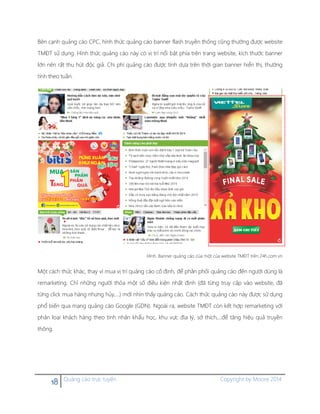 18 Quảng cáo trực tuyến Copyright by Moore 2014
Bên cạnh quảng cáo CPC, hình thức quảng cáo banner flash truyền thống cũng thường được website
TMĐT sử dụng. Hình thức quảng cáo này có vị trí nổi bật phía trên trang website, kích thước banner
lớn nên rất thu hút độc giả. Chi phí quảng cáo được tính dựa trên thời gian banner hiển thị, thường
tính theo tuần.
Hình. Banner quảng cáo của một của website TMĐT trên 24h.com.vn
Một cách thức khác, thay vì mua vị trí quảng cáo cố định, để phân phối quảng cáo đến người dùng là
remarketing. Chỉ những người thỏa một số điều kiện nhất định (đã từng truy cập vào website, đã
từng click mua hàng nhưng hủy,…) mới nhìn thấy quảng cáo. Cách thức quảng cáo này được sử dụng
phổ biến qua mạng quảng cáo Google (GDN). Ngoài ra, website TMĐT còn kết hợp remarketing với
phân loại khách hàng theo tính nhân khẩu học, khu vực địa lý, sở thích,…để tăng hiệu quả truyền
thông.
 