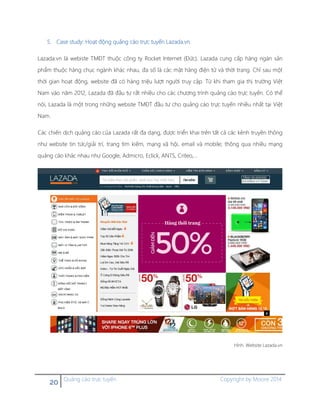 20 Quảng cáo trực tuyến Copyright by Moore 2014
5. Case study: Hoạt động quảng cáo trực tuyến Lazada.vn
Lazada.vn là webiste TMĐT thuộc công ty Rocket Internet (Đức). Lazada cung cấp hàng ngàn sản
phẩm thuộc hàng chục ngành khác nhau, đa số là các mặt hàng điện tử và thời trang. Chỉ sau một
thời gian hoạt động, website đã có hàng triệu lượt người truy cập. Từ khi tham gia thị trường Việt
Nam vào năm 2012, Lazada đã đầu tư rất nhiều cho các chương trình quảng cáo trực tuyến. Có thể
nói, Lazada là một trong những website TMĐT đầu tư cho quảng cáo trực tuyến nhiều nhất tại Việt
Nam.
Các chiến dịch quảng cáo của Lazada rất đa dạng, được triển khai trên tất cả các kênh truyền thông
như website tin tức/giải trí, trang tìm kiếm, mạng xã hội, email và mobile; thông qua nhiều mạng
quảng cáo khác nhau như Google, Admicro, Eclick, ANTS, Criteo,…
Hình. Website Lazada.vn
 