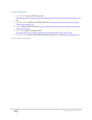 29 Copyright by Moore 2014
TÀI LIỆU THAM KHẢO
(1) Cục TMĐT (2013), Báo cáo TMĐT Việt Nam 2013,
http://www.moit.gov.vn/Images/editor/files/Yenngth/Bao%20cao%20TM%C4%90T%20Viet%20Nam%202013_final.
pdf
(2) Google/TNS (2014), Vietnam Online Shopping Study 2014, http://www.slideshare.net/tinhanhvy/vietnam-online-
shopper-study-googletns-2014
(3) Groupm, Vietnam Digital landscape 2013, http://www.slideshare.net/Phuongbi/vietnam-digital-landscape-update-
2013-sep2013mindshare
(4) Nielsen (2013), Vietnam Grocery Report 2013,
http://www.nielsen.com/content/dam/nielsenglobal/vn/docs/Reports/2014/grocery-report-2013.pdf
(5) Vinaresearch (2013), Nghiên cứu ảnh hưởng của chương trình quảng cáo – khuyến mãi, http://vinaresearch.net/
(Và một số nguồn tham khảo khác)
 