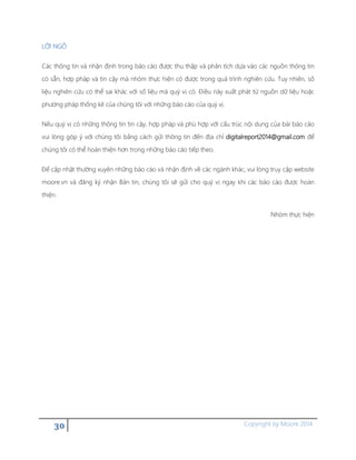 30 Copyright by Moore 2014
LỜI NGỎ
Các thông tin và nhận định trong báo cáo được thu thập và phân tích dựa vào các nguồn thông tin
có sẵn, hợp pháp và tin cậy mà nhóm thực hiện có được trong quá trình nghiên cứu. Tuy nhiên, số
liệu nghiên cứu có thể sai khác với số liệu mà quý vị có. Điều này xuất phát từ nguồn dữ liệu hoặc
phương pháp thống kê của chúng tôi với những báo cáo của quý vị.
Nếu quý vị có những thông tin tin cậy, hợp pháp và phù hợp với cấu trúc nội dung của bài báo cáo
vui lòng góp ý với chúng tôi bằng cách gửi thông tin đến địa chỉ digitalreport2014@gmail.com để
chúng tôi có thể hoàn thiện hơn trong những báo cáo tiếp theo.
Để cập nhật thường xuyên những báo cáo và nhận định về các ngành khác, vui lòng truy cập website
moore.vn và đăng ký nhận Bản tin, chúng tôi sẽ gửi cho quý vị ngay khi các báo cáo được hoàn
thiện.
Nhóm thực hiện
 