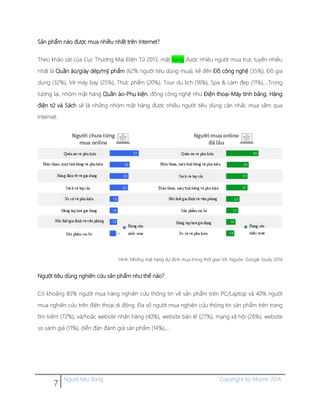 7 Người tiêu dùng Copyright by Moore 2014
Sản phẩm nào được mua nhiều nhất trên Internet?
Theo khảo sát của Cục Thương Mại Điện Tử 2013, mặt hàng được nhiều người mua trực tuyến nhiều
nhất là Quần áo/giày dép/mỹ phẩm (62% người tiêu dùng mua), kế đến Đồ công nghệ (35%), Đồ gia
dụng (32%), Vé máy bay (25%), Thực phẩm (20%), Tour du lịch (16%), Spa & Làm đẹp (11%),…Trong
tương lại, nhóm mặt hàng Quần áo-Phụ kiện, đồng công nghệ như Điện thoại-Máy tính bảng, Hàng
điện tử và Sách sẽ là những nhóm mặt hàng được nhiều người tiêu dùng cân nhắc mua sắm qua
Internet.
Hình. Những mặt hàng dự định mua trong thời gian tới. Nguồn: Google Study 2014
Người tiêu dùng nghiên cứu sản phẩm như thế nào?
Có khoảng 85% người mua hàng nghiên cứu thông tin về sản phẩm trên PC/Laptop và 40% người
mua nghiên cứu trên điện thoại di động. Đa số người mua nghiên cứu thông tin sản phẩm trên trang
tìm kiếm (72%), và/hoặc website nhãn hàng (40%), website bán lẻ (27%), mạng xã hội (26%), website
so sánh giá (11%), diễn đàn đánh giá sản phẩm (14%),…
 