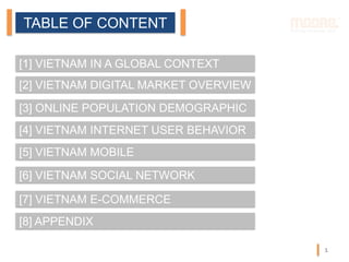 TABLE OF CONTENT
[1] VIETNAM IN A GLOBAL CONTEXT
[2] VIETNAM DIGITAL MARKET OVERVIEW
[3] ONLINE POPULATION DEMOGRAPHIC
[4] VIETNAM INTERNET USER BEHAVIOR
[5] VIETNAM MOBILE
[6] VIETNAM SOCIAL NETWORK
[7] VIETNAM E-COMMERCE
[8] APPENDIX
1
 
