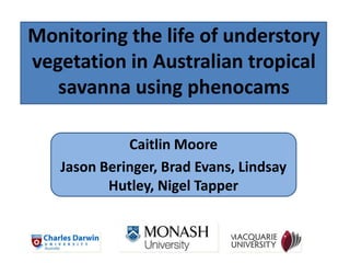 Monitoring the life of understory
vegetation in Australian tropical
savanna using phenocams
Caitlin Moore
Jason Beringer, Brad Evans, Lindsay
Hutley, Nigel Tapper
 