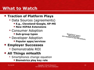 What to Watch Traction of Platform Plays Data Sources (agreements) E.g., Cleveland-Google, KP-MS New HIPAA Extensions Consumer Adoption Sub-group types Developer Adoption Popular apps/services Employer Successes Demonstrable ROI All Things mHealth Smartphones change equation Biometrics play key role 