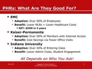 PHRs: What Are They Good For? EMC Adoption:  Over 50% of Employees Benefit:  Lower MLRs = Lower Healthcare Costs NET: $50M in 4 years Kaiser-Permanente Adoption:  Over 50% of Members with Internet Access Benefit:  Cost Savings via Fewer Office Visits Indiana University Adoption:  Over 40% of Entering Class  Benefit:  Lower Admin Costs, Student Engagement All Depends on Who You Ask! 