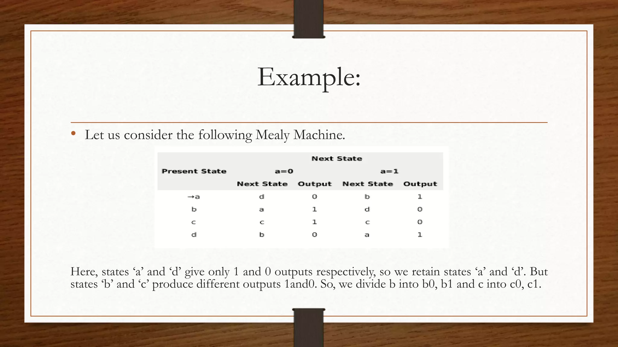 Example:
• Let us consider the following Mealy Machine.
Here, states ‘a’ and ‘d’ give only 1 and 0 outputs respectively, so we retain states ‘a’ and ‘d’. But
states ‘b’ and ‘c’ produce different outputs 1and0. So, we divide b into b0, b1 and c into c0, c1.
 