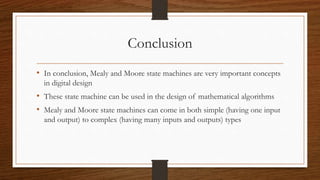 Conclusion
• In conclusion, Mealy and Moore state machines are very important concepts
in digital design
• These state machine can be used in the design of mathematical algorithms
• Mealy and Moore state machines can come in both simple (having one input
and output) to complex (having many inputs and outputs) types
 