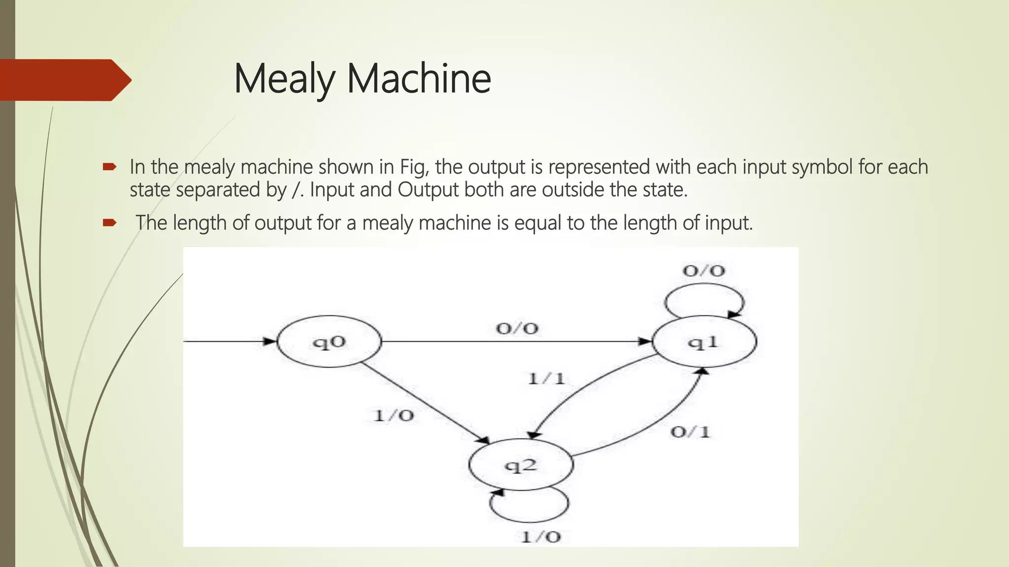 Mealy Machine
 In the mealy machine shown in Fig, the output is represented with each input symbol for each
state separated by /. Input and Output both are outside the state.
 The length of output for a mealy machine is equal to the length of input.
 