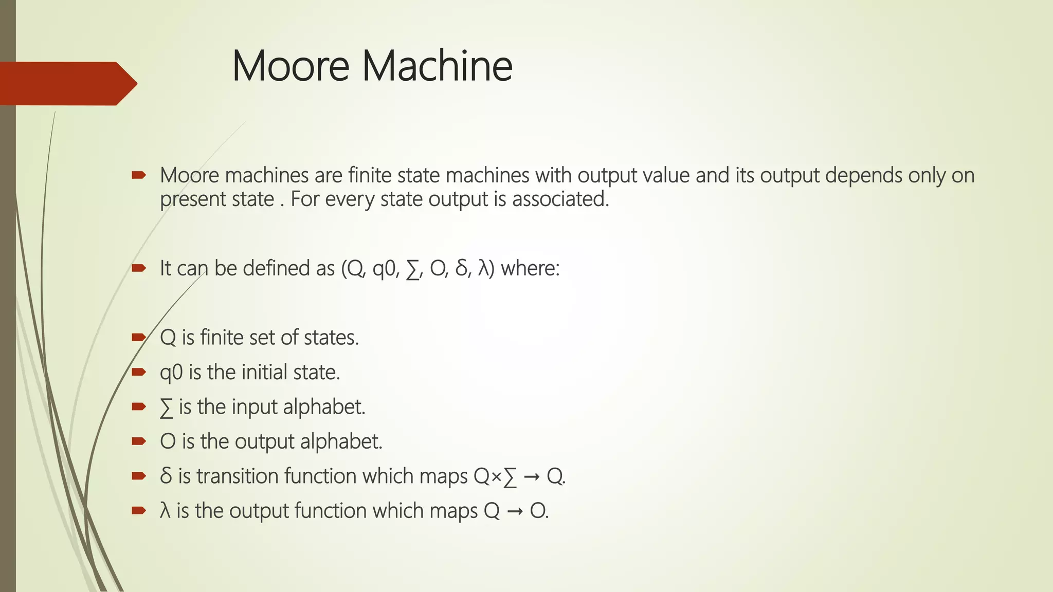Moore Machine
 Moore machines are finite state machines with output value and its output depends only on
present state . For every state output is associated.
 It can be defined as (Q, q0, ∑, O, δ, λ) where:
 Q is finite set of states.
 q0 is the initial state.
 ∑ is the input alphabet.
 O is the output alphabet.
 δ is transition function which maps Q×∑ → Q.
 λ is the output function which maps Q → O.
 