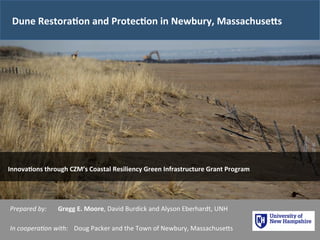 Dune 
Restora1on 
and 
Protec1on 
in 
Newbury, 
Massachuse<s 
Innova1ons 
through 
CZM’s 
Coastal 
Resiliency 
Green 
Infrastructure 
Grant 
Program 
Prepared 
by: 
Gregg 
E. 
Moore, 
David 
Burdick 
and 
Alyson 
Eberhardt, 
UNH 
In 
coopera/on 
with: 
Doug 
Packer 
and 
the 
Town 
of 
Newbury, 
MassachuseAs 
 