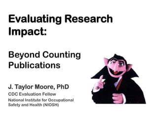Evaluating Research
Impact:
Beyond Counting
Publications
J. Taylor Moore, PhD
CDC Evaluation Fellow
National Institute for Occupational
Safety and Health (NIOSH)

 