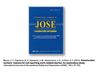 Moore, J. T., Cigularov, K. P., Sampson, J. M., Rosecrance, J. C., & Chen, P. Y. (2013). Construction

workers’ reasons for not reporting work-related injuries: An exploratory study.
International Journal of Occupational Safety and Ergonomics (JOSE), 19(1), 97-105.

 