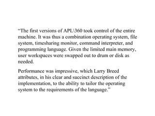 “The first versions of APL360 took control of the entire
machine. It was thus a combination operating system, file
system, timesharing monitor, command interpreter, and
programming language. Given the limited main memory,
user workspaces were swapped out to drum or disk as
needed.
Performance was impressive, which Larry Breed
attributes, in his clear and succinct description of the
implementation, to the ability to tailor the operating
system to the requirements of the language.”
 