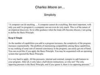 Charles Moore on…

                                         Simplicity


“A computer can do anything. ... A computer cannot do everything. But most important, with
only you and I to program it, a computer can not even do very much. This is of the nature of
an empirical discovery. So to offer guidance when the trade-offs become obscure, I am going
to define the Basic Principle:

Keep it Simple

As the number of capabilities you add to a program increases, the complexity of the program
increases exponentially. The problem of maintaining compatibility among these capabilities,
to say nothing of some sort of internal consistency in the program, can easily get out of hand.
You can avoid this if you apply the Basic Principle. You may be acquainted with an operating
system that ignored the Basic Principle.

It is very hard to apply. All the pressures, internal and external, conspire to add features to
your program. After all, it only takes a half-dozen instructions; so why not? The only
opposing pressure is the Basic Principle, and if you ignore it, there is no opposing pressure.”
 