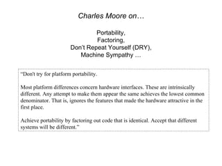 Charles Moore on…

                                Portability,
                                Factoring,
                       Don’t Repeat Yourself (DRY),
                          Machine Sympathy …


“Don't try for platform portability.

Most platform differences concern hardware interfaces. These are intrinsically
different. Any attempt to make them appear the same achieves the lowest common
denominator. That is, ignores the features that made the hardware attractive in the
first place.

Achieve portability by factoring out code that is identical. Accept that different
systems will be different.”
 
