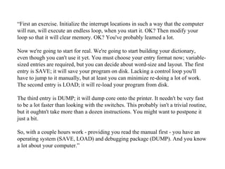 “First an exercise. Initialize the interrupt locations in such a way that the computer
will run, will execute an endless loop, when you start it. OK? Then modify your
loop so that it will clear memory. OK? You've probably learned a lot.

Now we're going to start for real. We're going to start building your dictionary,
even though you can't use it yet. You must choose your entry format now; variable-
sized entries are required, but you can decide about word-size and layout. The first
entry is SAVE; it will save your program on disk. Lacking a control loop you'll
have to jump to it manually, but at least you can minimize re-doing a lot of work.
The second entry is LOAD; it will re-load your program from disk.

The third entry is DUMP; it will dump core onto the printer. It needn't be very fast
to be a lot faster than looking with the switches. This probably isn't a trivial routine,
but it oughtn't take more than a dozen instructions. You might want to postpone it
just a bit.

So, with a couple hours work - providing you read the manual first - you have an
operating system (SAVE, LOAD) and debugging package (DUMP). And you know
a lot about your computer.”
 