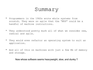 Summary
• Programmers in the 1960s wrote whole systems from
  scratch. They were so agile that the “MVP” could be a
  handful of machine instructions.

• They understood pretty much all of what we consider new,
  radical and agile.

• They would even refactor an operating system to suit an
  application.

• And all of this on machines with just a few Kb of memory
  and storage.

      Now whose software seems heavyweight, slow, and clunky ?
 