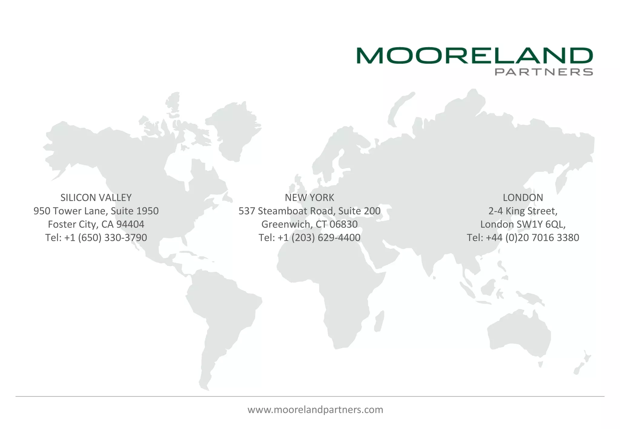 www.moorelandpartners.com
SILICON VALLEY
950 Tower Lane, Suite 1950
Foster City, CA 94404
Tel: +1 (650) 330-3790
NEW YORK
537 Steamboat Road, Suite 200
Greenwich, CT 06830
Tel: +1 (203) 629-4400
LONDON
2-4 King Street,
London SW1Y 6QL,
Tel: +44 (0)20 7016 3380
 