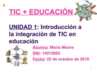 TIC + EDUCACIÓN
UNIDAD 1: Introducción a
la integración de TIC en
educación
       Alumna: María Moore
       DNI: 14012893
       Fecha: 22 de octubre de 2010
                                      1
 