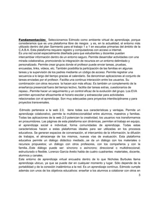 Fundamentación: Seleccionamos Edmodo como ambiente virtual de aprendizaje, porque
consideramos que es una plataforma libre de riesgos y es, en la actualidad, el entorno más
utilizado dentro del plan Sarmiento para el trabajo 1 a 1 en escuelas primarias del ámbito de la
C.A.B.A. Esta plataforma requiere registro y computadoras con acceso a internet.
Es una red social especialmente diseñada para que estudiantes y docentes puedan
intercambiar información dentro de un entorno seguro. Permite desarrollar actividades con una
mirada colaborativa, promoviendo la integración de recursos en un entorno delimitado y
personalizado. Permite crear grupos donde el profesor puede enviar tareas, pruebas,
encuestas, links, videos, etc. También posibilita la participación de las familias en algunas
tareas y la supervisión de los padres mediante un código de acceso. Permite registrar una
secuencia a lo largo del tiempo gracias al calendario. Se denominan aplicaciones al conjunto de
tareas enviadas por el profesor. Facilita una continua interacción entre los usuarios. Su
combinación con otros recursos la hacen aún más eficaz. Es también un complemento de la
enseñanza presencial fuera del tiempo lectivo, facilita dar tareas extras, cuestionarios de
repaso...Permite hacer un seguimiento y un control eficaz de la evolución del grupo. Los EVA
permiten aprovechar eficazmente el horario escolar y extraescolar para actividades
relacionadas con el aprendizaje. Son muy adecuadas para proyectos interdisciplinares y para
proyectos transversales.

 Edmodo pertenece a la web 2.0, tiene todas sus características y ventajas. Permite un
aprendizaje colaborativo, permite la multidireccionalidad entre alumnos, maestros y familias.
Todas las aplicaciones de la web 2.0 potencian la creatividad, los usuarios nos transformamos
en prosumidores. Las páginas de esta plataforma son dinámicas, permiten el trabajo en equipo,
el aprendizaje social e individual, forma comunidades de aprendizaje. Todas estas
características hacen a estas plataformas ideales para ser utilizadas en los procesos
educativos. Se generan espacios de conversación, el intercambio de la información, la difusión
de trabajos, el almacenaje de los mismos, nuevas vías de evaluación. Esta plataforma
educativa permite un diálogo didáctico mediado...se da un diálogo con los materiales o
recursos propuestos; un diálogo con otros profesores, con los compañeros y con la
familia...Este diálogo puede ser: síncrono o asíncrono; direccional o multidireccional;
estructurado o flexible. Lorenzo García Aretio habla de cuatro cuadrantes: materiales, docente,
alumnos y canales.
Este entorno de aprendizaje virtual encuadra dentro de lo que Nicholas Burbules llama
aprendizaje ubicuo, ya que se puede dar en cualquier momento y lugar. Sólo depende de la
portabilidad y de la conexión inalámbrica a la red. Es un aprendizaje contínuo. Edmodo cumple
además con unos de los objetivos educativos: enseñar a los alumnos a colaborar con otros en
                                                                                              3
 