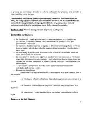 el proceso de aprendizaje. Importa no sólo la calificación del profesor, sino también la
responsabilidad frente al grupo.

Los ambientes virtuales de aprendizaje constituyen un recurso fundamental (McColl,
2001), no sólo porque transforman radicalmente las prácticas y la funcionalidad de las
comunidades de aprendizaje, sino porque también las preparan para un entorno
eminentemente dinámico, signado por el uso de las nuevas tecnologías.

Destinatarios: Alumnos de segundo ciclo de primaria (cuarto grado)


Contenidos curriculares:

    ● La identificación y clasificación de las principales adaptaciones morfo-fisiológicas
      (locomoción, cubiertas corporales, comportamiento social y reproducción) que
      presentan los seres vivos
    ● La realización de observaciones, el registro en diferentes formatos (gráficos, escritos) y
      la comunicación sobre la diversidad, las características, los cambios y/o ciclos de los
      seres vivos,
    ● La búsqueda y organización de la información en bibliotecas, diccionarios, bases de
      datos relacionados con la ciencia.
    ● La elaboración de conclusiones a partir de las observaciones realizadas, la información
      disponible, datos experimentales, debates y confrontación de ideas en clase dando las
      razones que permiten sostenerlas; la reflexión sobre lo producido y las estrategias que
      se emplearon.
    ● La producción y comprensión de textos orales y escritos relacionados con las
      actividades de la ciencia escolar.
    ● El desarrollo de actitudes:
            - de exploración y búsqueda sistemática de respuestas acerca de los seres vivos y
del ambiente

             - de interés y de reflexión crítica hacia los productos y procesos provenientes de la
ciencia

             - de curiosidad y hábito de hacer preguntas y anticipar respuestas acerca de la
diversidad

             -de colaboración y responsabilidad frente a un trabajo colaborativo en entorno
digital.

Secuencia de Actividades:
                                                                                                4
 