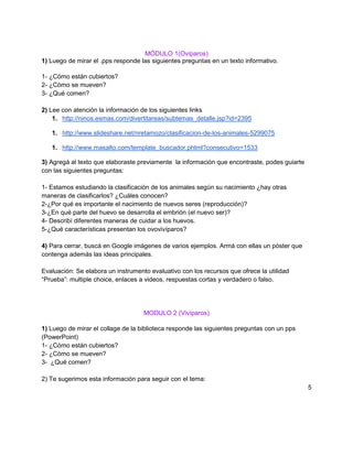 MÓDULO 1(Ovíparos)
1) Luego de mirar el .pps responde las siguientes preguntas en un texto informativo.

1- ¿Cómo están cubiertos?
2- ¿Cómo se mueven?
3- ¿Qué comen?

2) Lee con atención la información de los siguientes links
    1. http://ninos.esmas.com/divertitareas/subtemas_detalle.jsp?id=2395

   1. http://www.slideshare.net/nretamozo/clasificacion-de-los-animales-5299075

   1. http://www.masalto.com/template_buscador.phtml?consecutivo=1533

3) Agregá al texto que elaboraste previamente la información que encontraste, podes guiarte
con las siguientes preguntas:

1- Estamos estudiando la clasificación de los animales según su nacimiento ¿hay otras
maneras de clasificarlos? ¿Cuáles conocen?
2-¿Por qué es importante el nacimiento de nuevos seres (reproducción)?
3-¿En qué parte del huevo se desarrolla el embrión (el nuevo ser)?
4- Describí diferentes maneras de cuidar a los huevos.
5-¿Qué características presentan los ovovivíparos?

4) Para cerrar, buscá en Google imágenes de varios ejemplos. Armá con ellas un póster que
contenga además las ideas principales.

Evaluación: Se elabora un instrumento evaluativo con los recursos que ofrece la utilidad
“Prueba”: multiple choice, enlaces a videos, respuestas cortas y verdadero o falso.




                                    MODULO 2 (Vivíparos)

1) Luego de mirar el collage de la biblioteca responde las siguientes preguntas con un pps
(PowerPoint)
1- ¿Cómo están cubiertos?
2- ¿Cómo se mueven?
3- ¿Qué comen?

2) Te sugerimos esta información para seguir con el tema:
                                                                                              5
 
