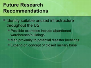 Future Research
Recommendations
   Identify suitable unused infrastructure
    throughout the US
     Possible examples include abandoned
      warehouses/buildings
     Map proximity to potential disaster locations
     Expand on concept of closed military base
 
