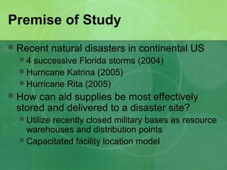 Premise of Study
   Recent natural disasters in continental US
     4 successive Florida storms (2004)
     Hurricane Katrina (2005)
     Hurricane Rita (2005)
   How can aid supplies be most effectively
    stored and delivered to a disaster site?
     Utilize recently closed military bases as resource
      warehouses and distribution points
     Capacitated facility location model
 