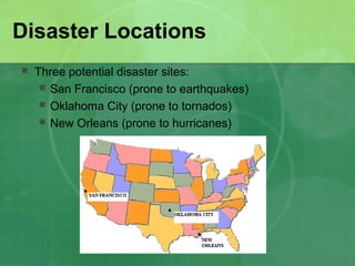 Disaster Locations
   Three potential disaster sites:
      San Francisco (prone to earthquakes)
      Oklahoma City (prone to tornados)
      New Orleans (prone to hurricanes)
 