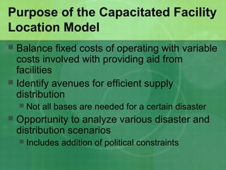 Purpose of the Capacitated Facility
Location Model
 Balance fixed costs of operating with variable
  costs involved with providing aid from
  facilities
 Identify avenues for efficient supply
  distribution
       Not all bases are needed for a certain disaster
   Opportunity to analyze various disaster and
    distribution scenarios
       Includes addition of political constraints
 