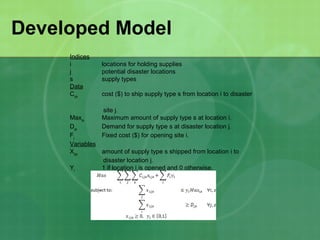 Developed Model
     Indices
     i          locations for holding supplies
     j          potential disaster locations
     s          supply types
     Data
     Cijs       cost ($) to ship supply type s from location i to disaster

                site j.
     Maxis      Maximum amount of supply type s at location i.
     Djs        Demand for supply type s at disaster location j.
     Fj         Fixed cost ($) for opening site i.
     Variables
     Xijs      amount of supply type s shipped from location i to
               disaster location j.
     Yi        1 if location i is opened and 0 otherwise.
 