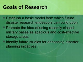 Goals of Research
 Establish a basic model from which future
  disaster research endeavors can build upon
 Promote the idea of using recently closed
  military bases as spacious and cost-effective
  storage areas
 Identify future studies for enhancing disaster
  planning initiatives
 