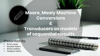 Moore, Mealy Machine
Conversions
&
Transducers as models
of sequential circuits
Presented By:
 Anum Ayub
 Sanobir Aslam
 Aiman Hafeez
 Tasbeeh Zahra
 