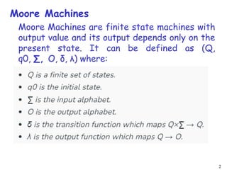 2
Moore Machines
Moore Machines are finite state machines with
output value and its output depends only on the
present state. It can be defined as (Q,
q0, ∑, O, δ, λ) where:
 