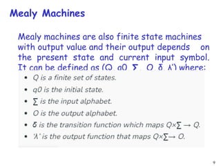 9
Mealy Machines
Mealy machines are also finite state machines
with output value and their output depends on
the present state and current input symbol.
It can be defined as (Q, q0, ∑, O, δ, λ’) where:
 